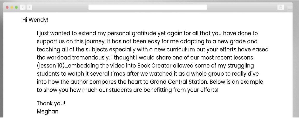Hi Wendy! I just wanted to extend my personal gratitude yet again for all that you have done to support us on this journey. It has not been easy for me adapting to a new grade and teaching all of the subjects especially with a new curriculum but your efforts have eased the workload tremendously. I thought I would share one of our most recent lessons (lesson 10)...embedding the video into Book Creator allowed some of my struggling students to watch it several times after we watched it as a whole group to really dive into how the author compares the heart to Grand Central Station. Below is an example to show you how much our students are benefitting from your efforts! Thank you! Meghan