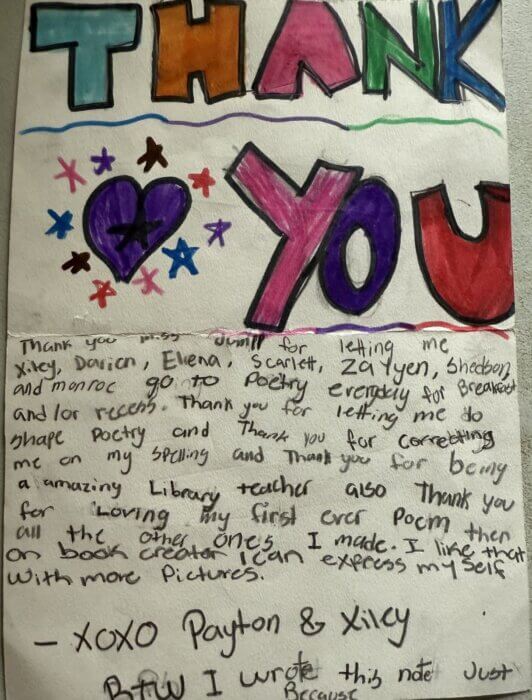 A colorful, hand-drawn thank you note. At the top, large block letters spell "THANK YOU" in shades of teal, red, green, orange, purple, and blue. Below, there are purple, red, and blue hand-drawn stars and hearts. The handwritten message says:"Thank you Miss Jumil for letting me Xicy, Darien, Elena, Scarlett, Za'Yen, Shedson, and Monroe go to Poetry everyday for breakout and for recess. Thank you for letting me do shape poetry and thank you for correcting me on my spelling and thank you for being an amazing library teacher. Also thank you for loving my first ever poem then all the other ones I made. I like that on Book Creator I can express myself with more pictures."

Signed "-XOXO Payton & Xicy."